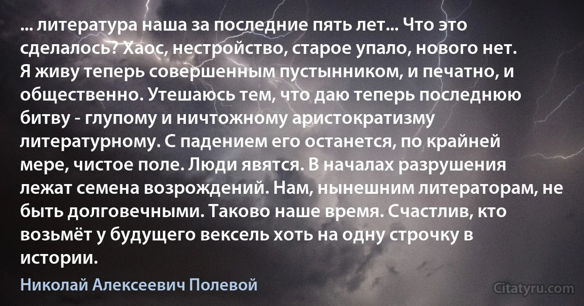 ... литература наша за последние пять лет... Что это сделалось? Хаос, нестройство, старое упало, нового нет. Я живу теперь совершенным пустынником, и печатно, и общественно. Утешаюсь тем, что даю теперь последнюю битву - глупому и ничтожному аристократизму литературному. С падением его останется, по крайней мере, чистое поле. Люди явятся. В началах разрушения лежат семена возрождений. Нам, нынешним литераторам, не быть долговечными. Таково наше время. Счастлив, кто возьмёт у будущего вексель хоть на одну строчку в истории. (Николай Алексеевич Полевой)