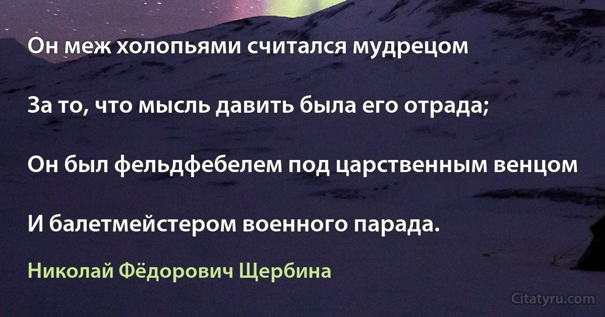 Он меж холопьями считался мудрецом

За то, что мысль давить была его отрада;

Он был фельдфебелем под царственным венцом

И балетмейстером военного парада. (Николай Фёдорович Щербина)