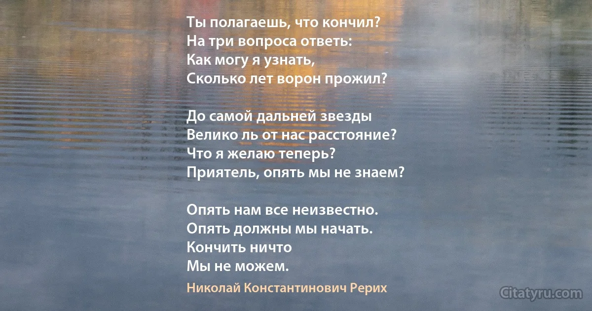 Ты полагаешь, что кончил?
На три вопроса ответь:
Как могу я узнать,
Сколько лет ворон прожил?

До самой дальней звезды
Велико ль от нас расстояние?
Что я желаю теперь?
Приятель, опять мы не знаем?

Опять нам все неизвестно.
Опять должны мы начать.
Кончить ничто
Мы не можем. (Николай Константинович Рерих)