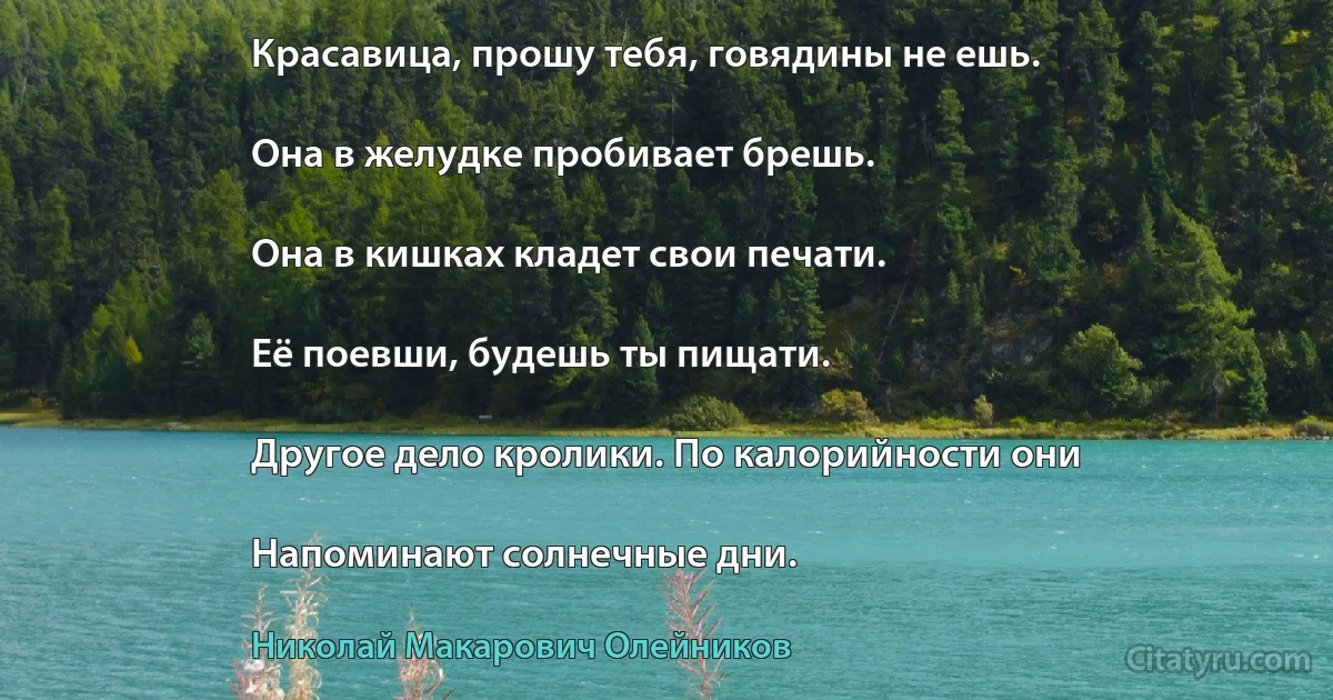 Красавица, прошу тебя, говядины не ешь.

Она в желудке пробивает брешь.

Она в кишках кладет свои печати.

Её поевши, будешь ты пищати.

Другое дело кролики. По калорийности они

Напоминают солнечные дни. (Николай Макарович Олейников)