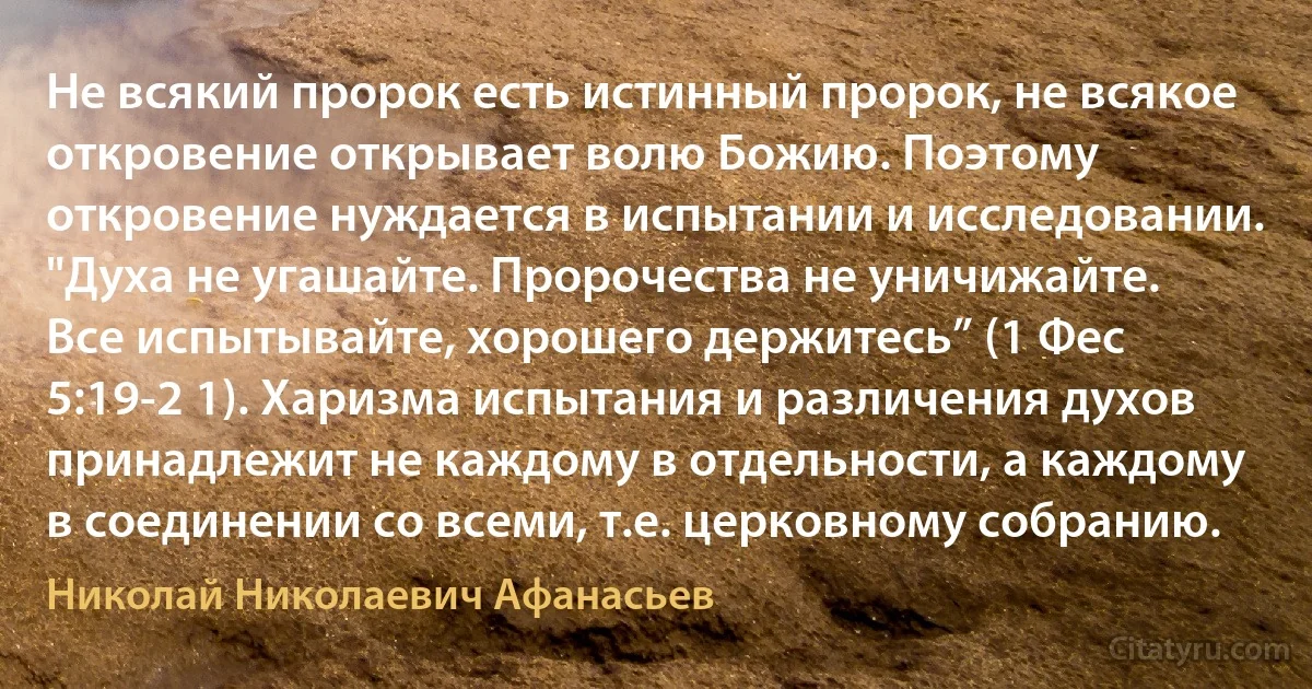 Не всякий пророк есть истинный пророк, не всякое откровение открывает волю Божию. Поэтому откровение нуждается в испытании и исследовании. "Духа не угашайте. Пророчества не уничижайте. Все испытывайте, хорошего держитесь” (1 Фес 5:19-2 1). Харизма испытания и различения духов принадлежит не каждому в отдельности, а каждому в соединении со всеми, т.е. церковному собранию. (Николай Николаевич Афанасьев)