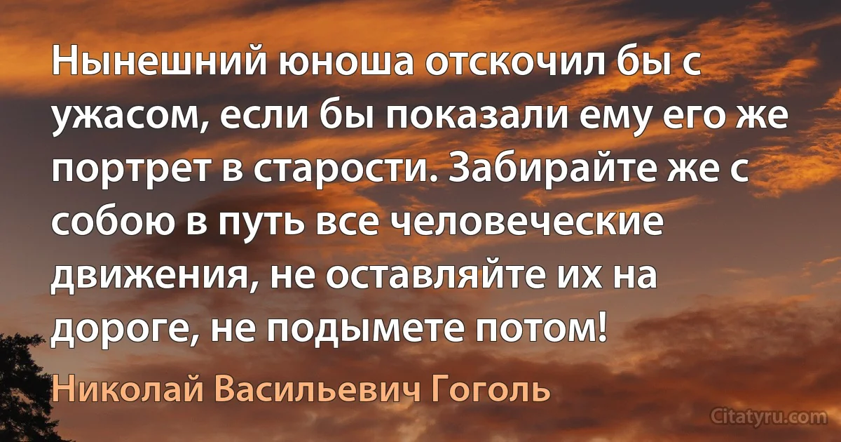 Нынешний юноша отскочил бы с ужасом, если бы показали ему его же портрет в старости. Забирайте же с собою в путь все человеческие движения, не оставляйте их на дороге, не подымете потом! (Николай Васильевич Гоголь)