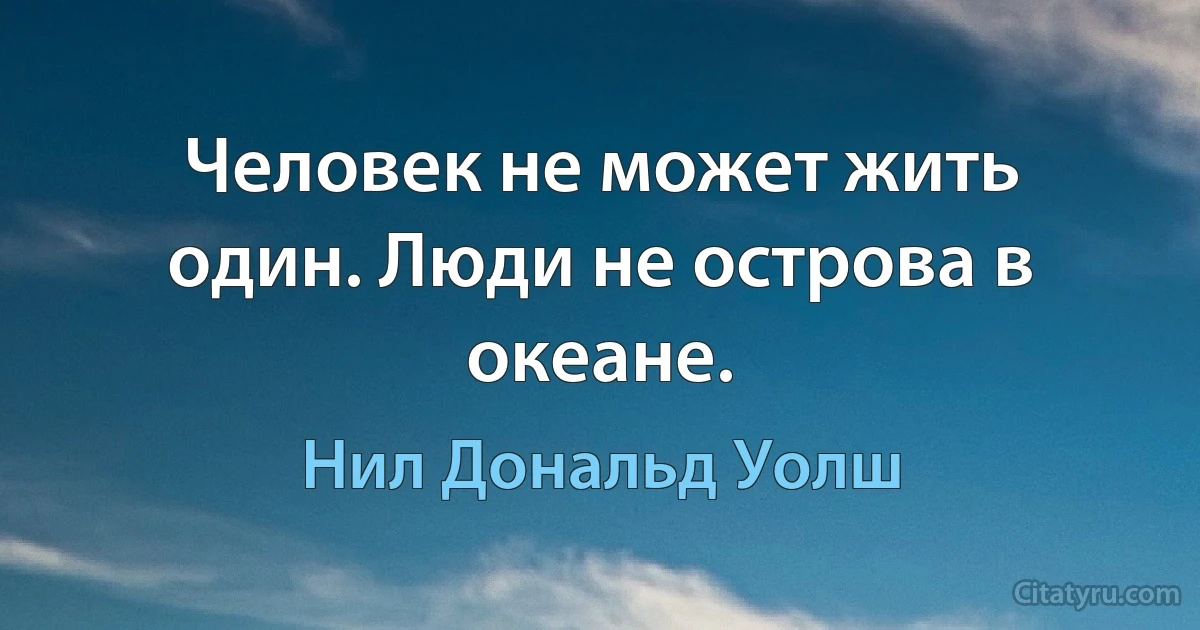 Человек не может жить один. Люди не острова в океане. (Нил Дональд Уолш)