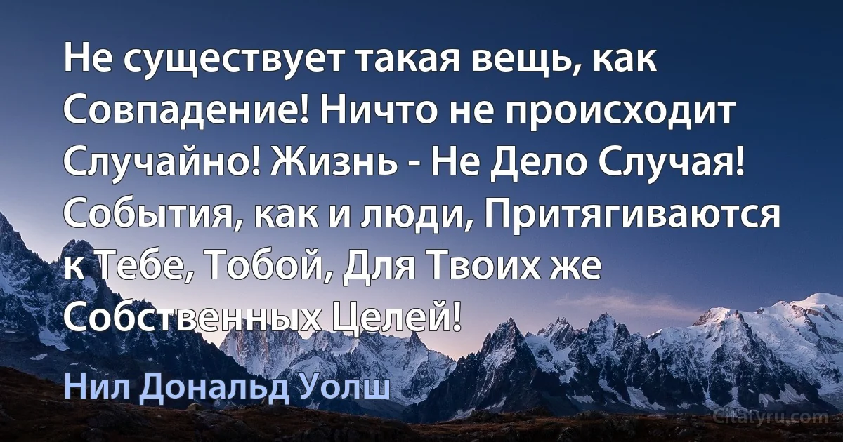 Не существует такая вещь, как Совпадение! Ничто не происходит Случайно! Жизнь - Не Дело Случая! События, как и люди, Притягиваются к Тебе, Тобой, Для Твоих же Собственных Целей! (Нил Дональд Уолш)