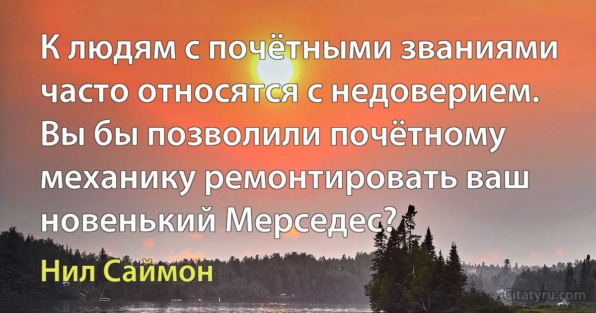 К людям с почётными званиями часто относятся с недоверием. Вы бы позволили почётному механику ремонтировать ваш новенький Мерседес? (Нил Саймон)