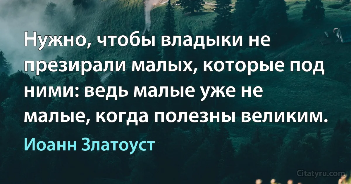 Нужно, чтобы владыки не презирали малых, которые под ними: ведь малые уже не малые, когда полезны великим. (Иоанн Златоуст)