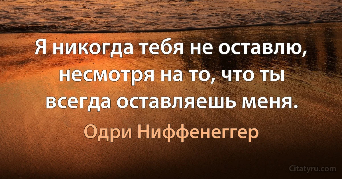 Я никогда тебя не оставлю, несмотря на то, что ты всегда оставляешь меня. (Одри Ниффенеггер)