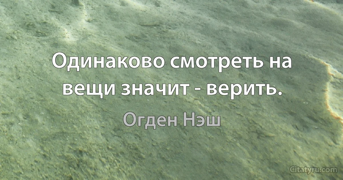 Одинаково смотреть на вещи значит - верить. (Огден Нэш)