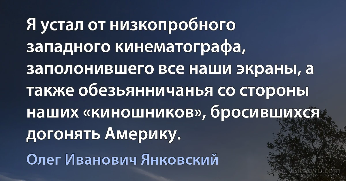 Я устал от низкопробного западного кинематографа, заполонившего все наши экраны, а также обезьянничанья со стороны наших «киношников», бросившихся догонять Америку. (Олег Иванович Янковский)