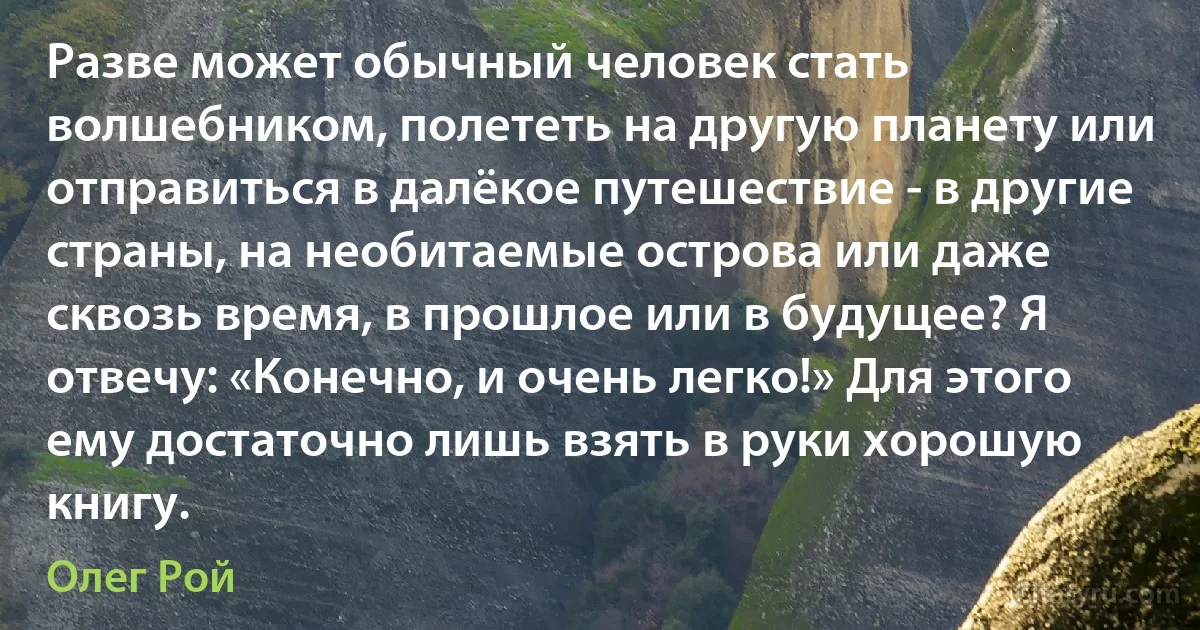 Разве может обычный человек стать волшебником, полететь на другую планету или отправиться в далёкое путешествие - в другие страны, на необитаемые острова или даже сквозь время, в прошлое или в будущее? Я отвечу: «Конечно, и очень легко!» Для этого ему достаточно лишь взять в руки хорошую книгу. (Олег Рой)