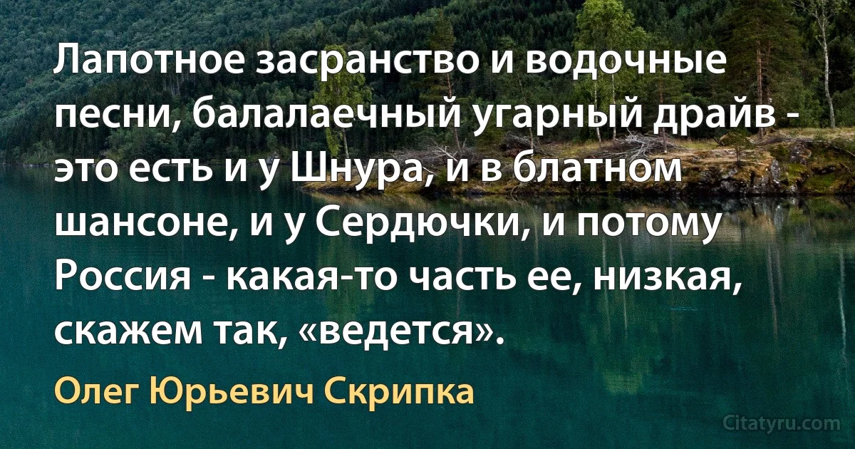 Лапотное засранство и водочные песни, балалаечный угарный драйв - это есть и у Шнура, и в блатном шансоне, и у Сердючки, и потому Россия - какая-то часть ее, низкая, скажем так, «ведется». (Олег Юрьевич Скрипка)