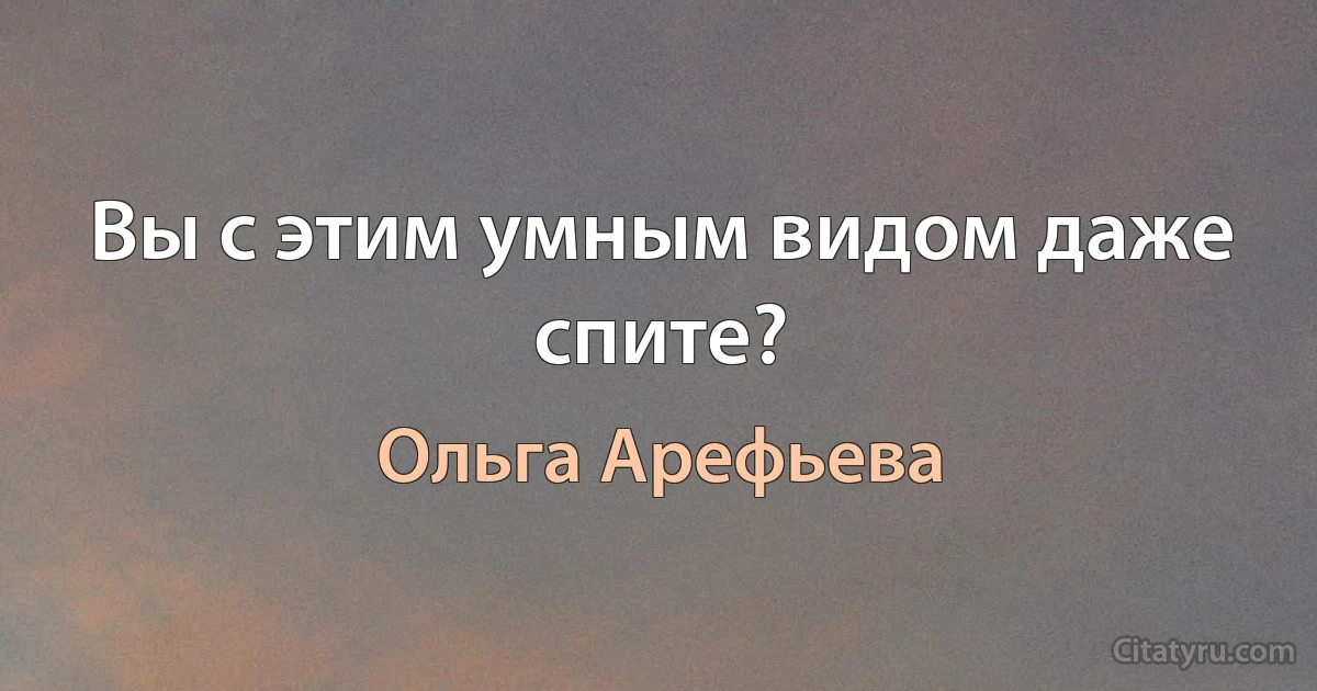 Вы с этим умным видом даже спите? (Ольга Арефьева)