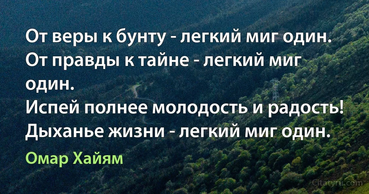 От веры к бунту - легкий миг один.
От правды к тайне - легкий миг один.
Испей полнее молодость и радость!
Дыханье жизни - легкий миг один. (Омар Хайям)