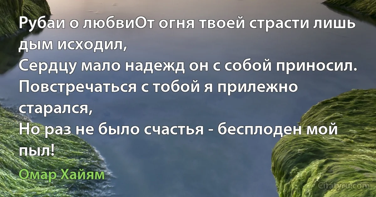 Рубаи о любвиОт огня твоей страсти лишь дым исходил,
Сердцу мало надежд он с собой приносил.
Повстречаться с тобой я прилежно старался,
Но раз не было счастья - бесплоден мой пыл! (Омар Хайям)