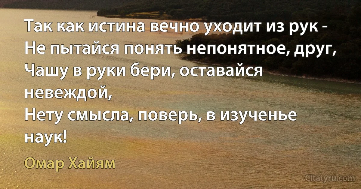 Так как истина вечно уходит из рук -
Не пытайся понять непонятное, друг,
Чашу в руки бери, оставайся невеждой,
Нету смысла, поверь, в изученье наук! (Омар Хайям)