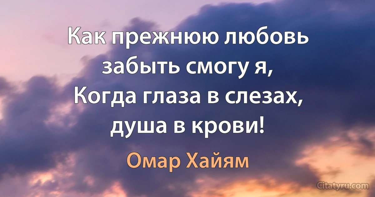 Как прежнюю любовь забыть смогу я,
Когда глаза в слезах, душа в крови! (Омар Хайям)