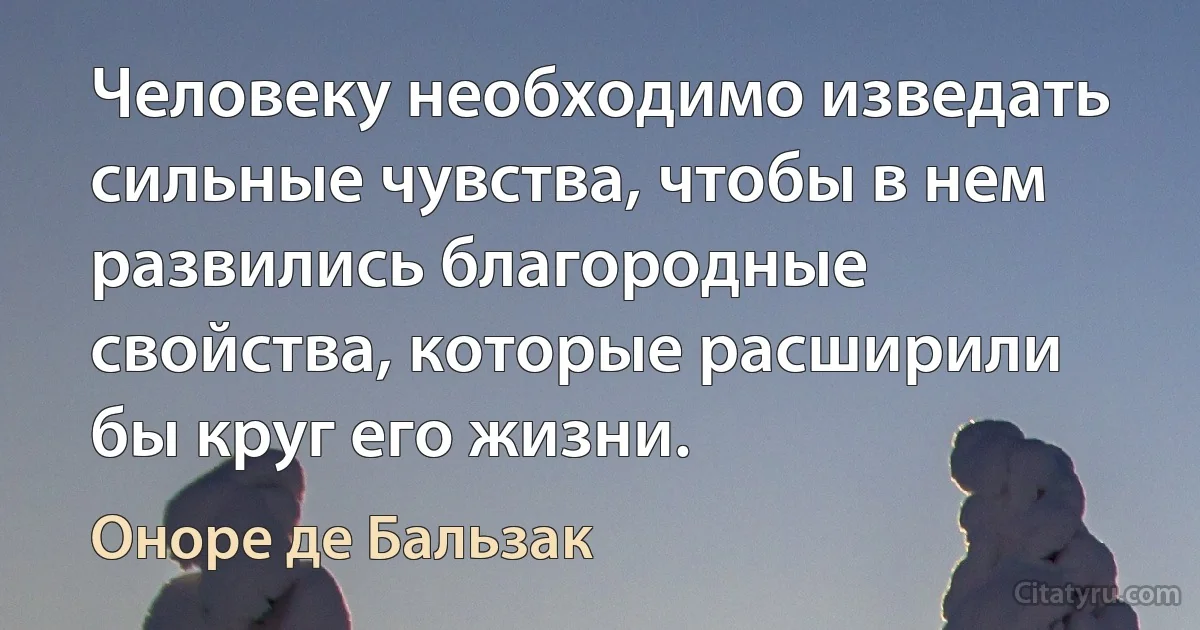 Человеку необходимо изведать сильные чувства, чтобы в нем развились благородные свойства, которые расширили бы круг его жизни. (Оноре де Бальзак)