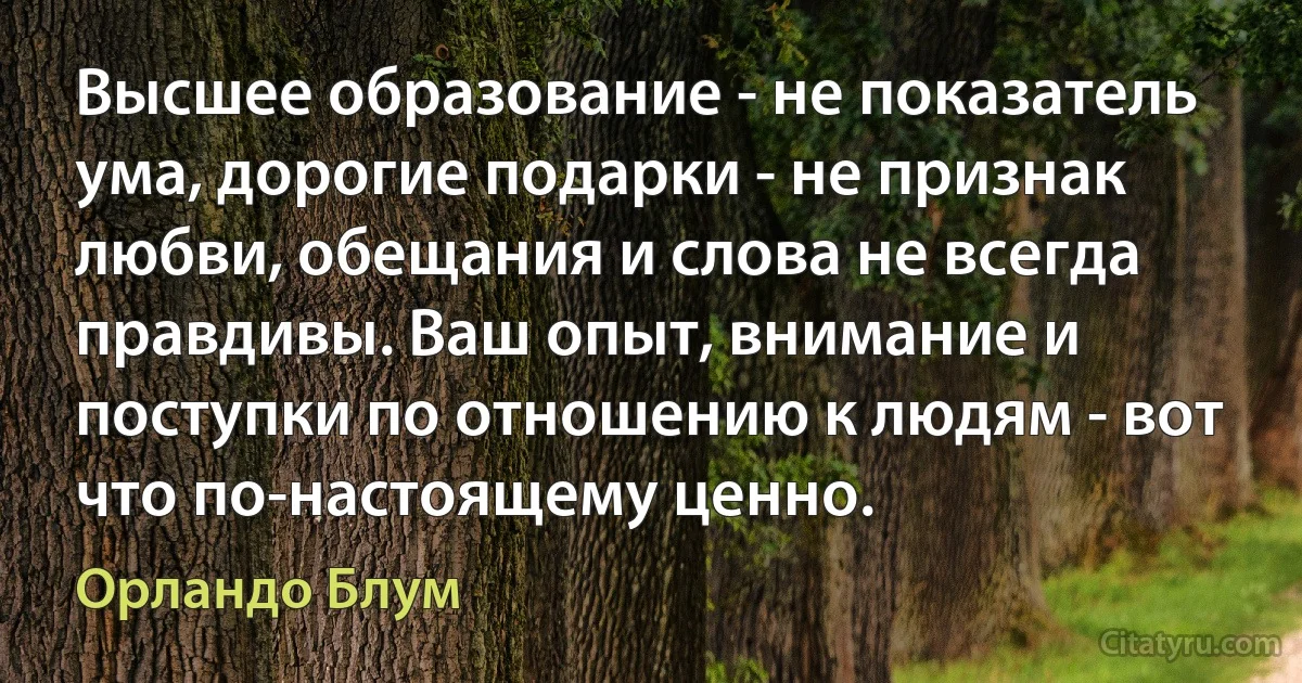 Высшее образование - не показатель ума, дорогие подарки - не признак любви, обещания и слова не всегда правдивы. Ваш опыт, внимание и поступки по отношению к людям - вот что по-настоящему ценно. (Орландо Блум)