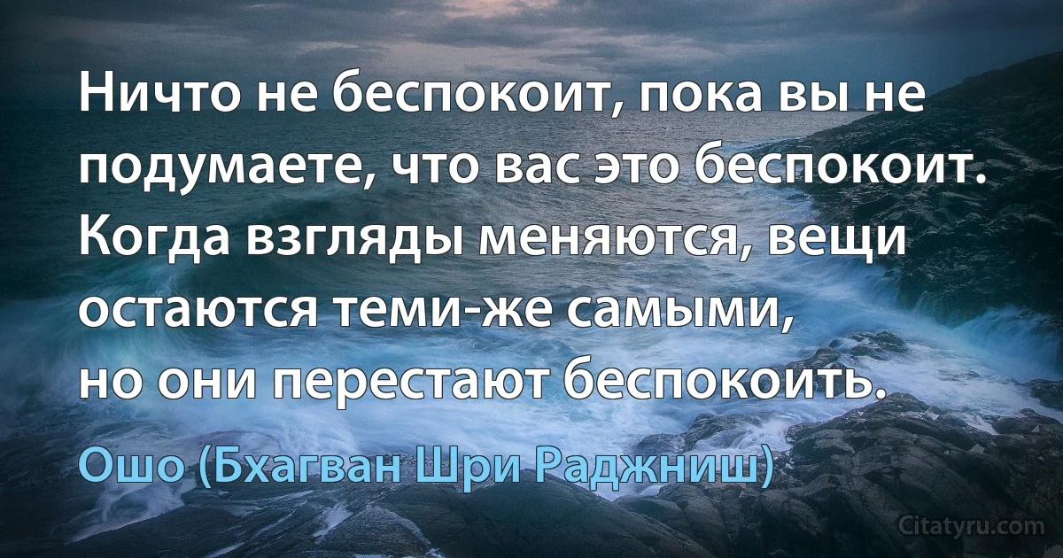 Ничто не беспокоит, пока вы не подумаете, что вас это беспокоит.
Когда взгляды меняются, вещи остаются теми-же самыми,
но они перестают беспокоить. (Ошо (Бхагван Шри Раджниш))