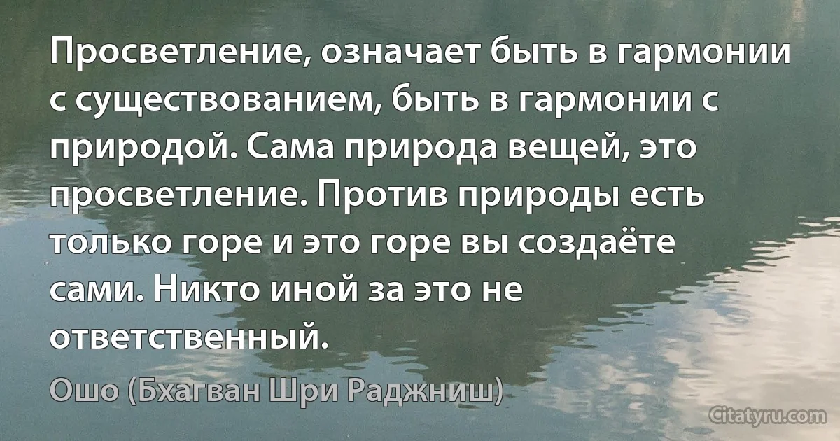 Просветление, означает быть в гармонии с существованием, быть в гармонии с природой. Сама природа вещей, это просветление. Против природы есть только горе и это горе вы создаёте сами. Никто иной за это не ответственный. (Ошо (Бхагван Шри Раджниш))