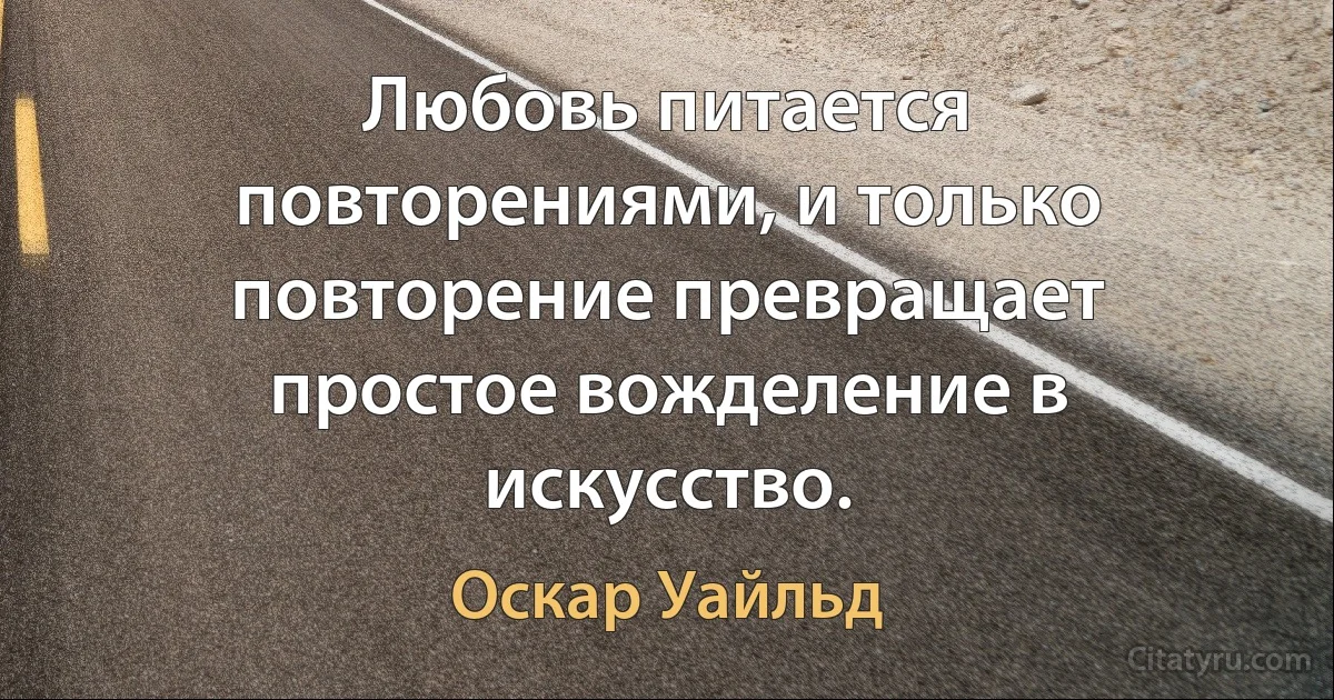 Любовь питается повторениями, и только повторение превращает простое вожделение в искусство. (Оскар Уайльд)