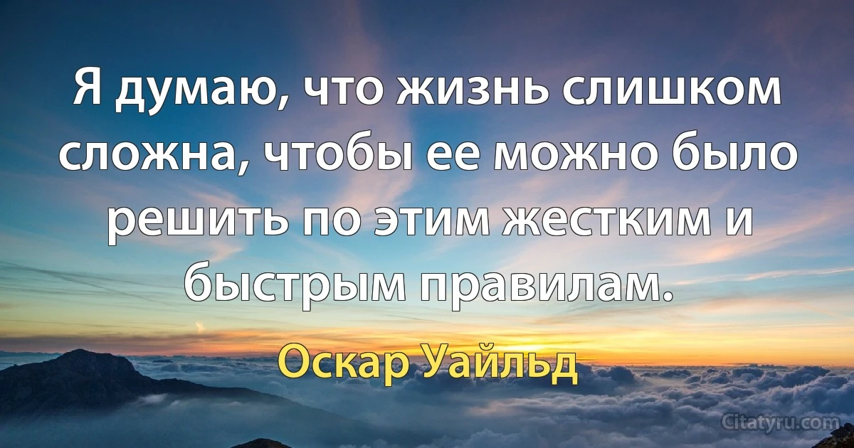 Я думаю, что жизнь слишком сложна, чтобы ее можно было решить по этим жестким и быстрым правилам. (Оскар Уайльд)