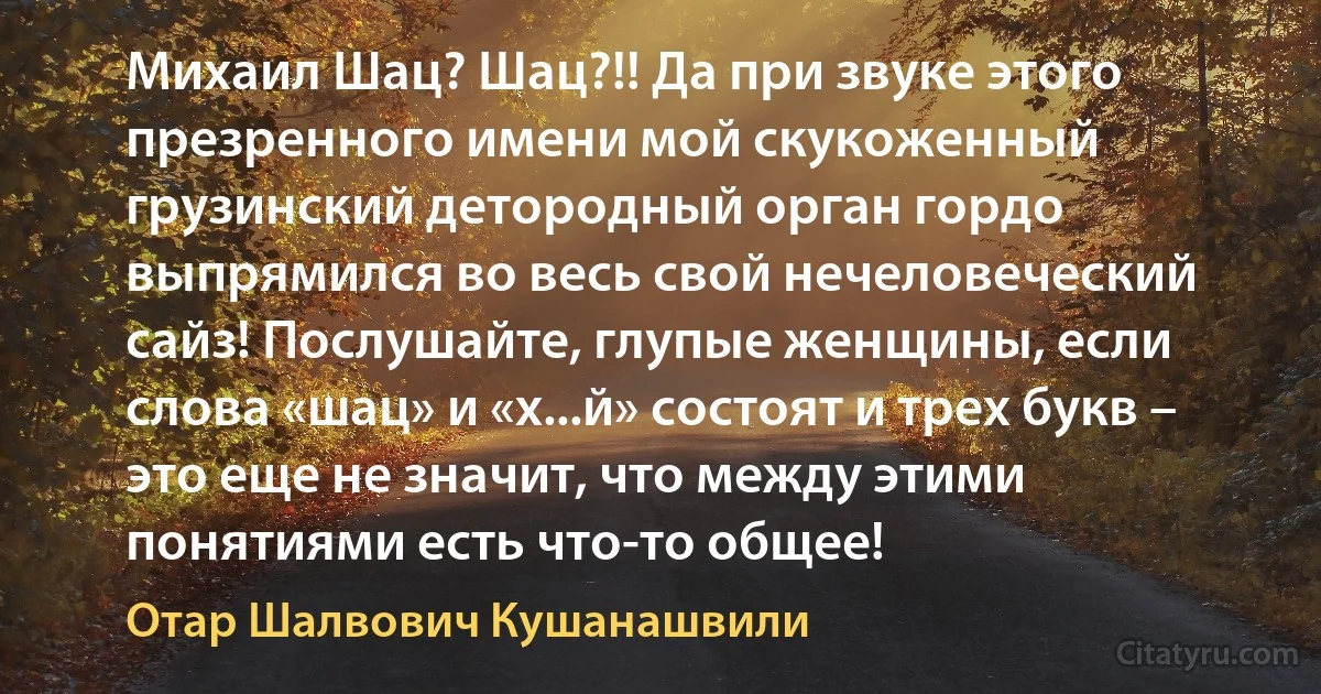 Михаил Шац? Шац?!! Да при звуке этого презренного имени мой скукоженный грузинский детородный орган гордо выпрямился во весь свой нечеловеческий сайз! Послушайте, глупые женщины, если слова «шац» и «х...й» состоят и трех букв – это еще не значит, что между этими понятиями есть что-то общее! (Отар Шалвович Кушанашвили)