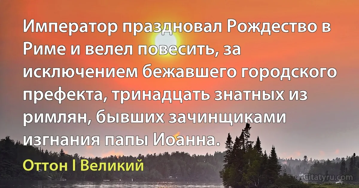 Император праздновал Рождество в Риме и велел повесить, за исключением бежавшего городского префекта, тринадцать знатных из римлян, бывших зачинщиками изгнания папы Иоанна. (Оттон I Великий)