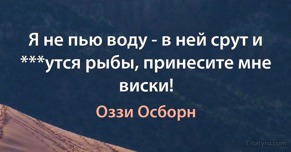 Я не пью воду - в ней срут и ***утся рыбы, принесите мне виски! (Оззи Осборн)