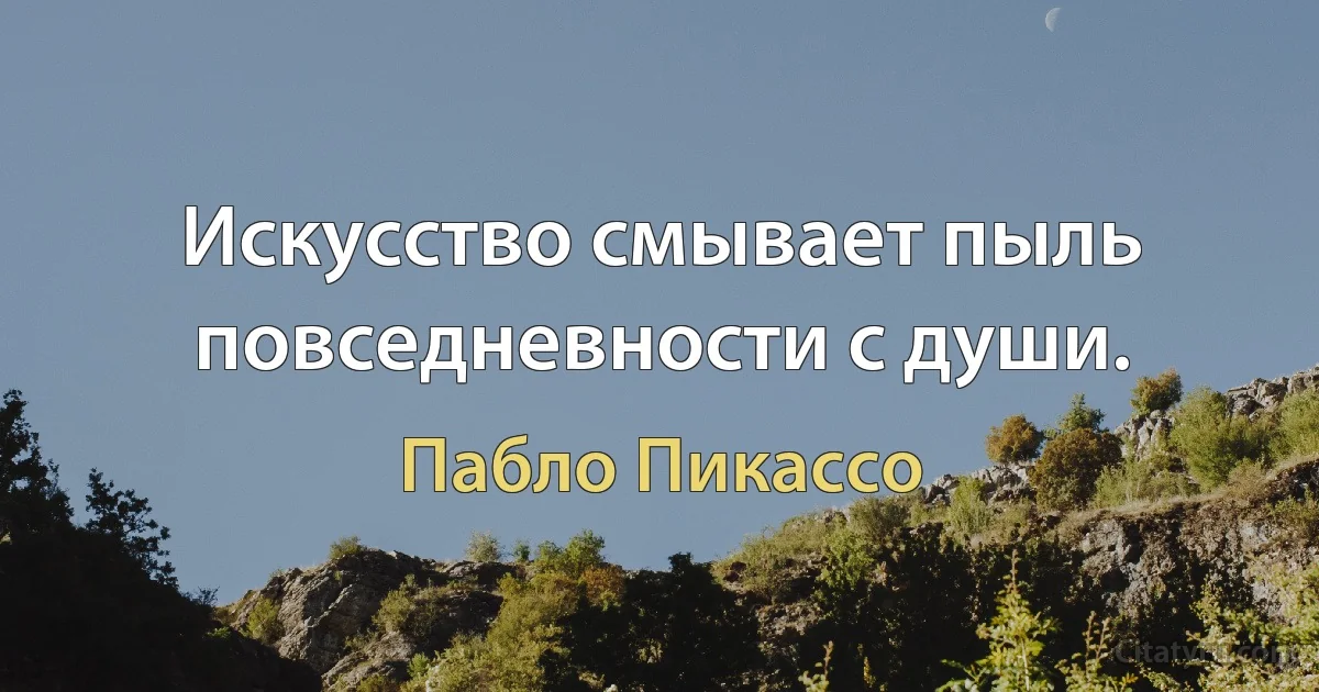 Искусство смывает пыль повседневности с души. (Пабло Пикассо)