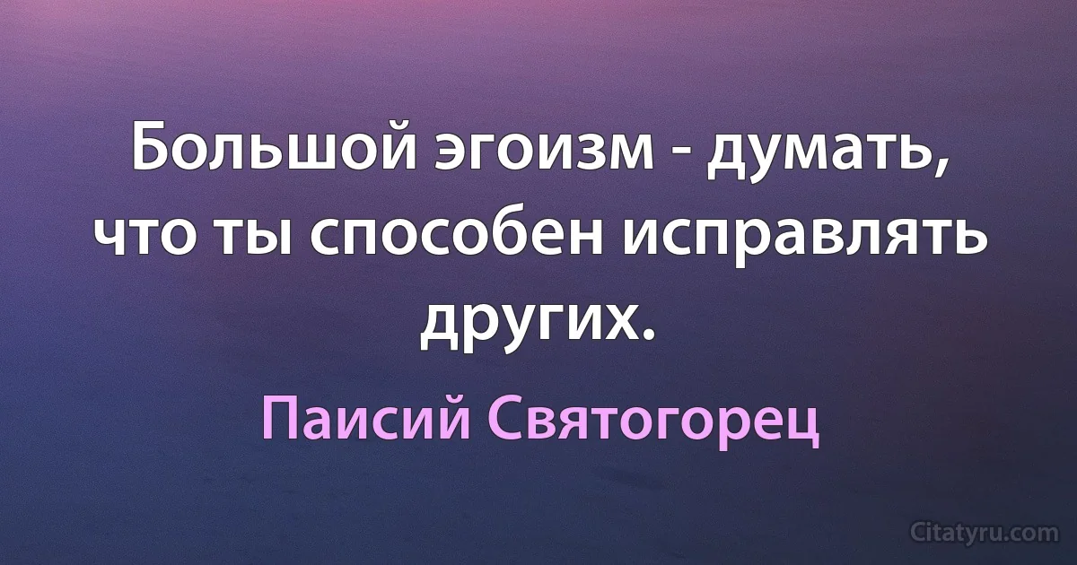 Большой эгоизм - думать, что ты способен исправлять других. (Паисий Святогорец)