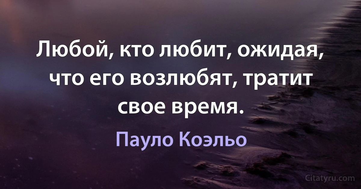 Любой, кто любит, ожидая, что его возлюбят, тратит свое время. (Пауло Коэльо)