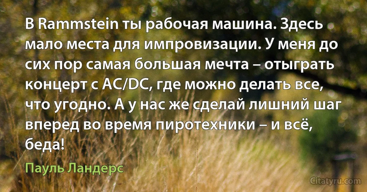 В Rammstein ты рабочая машина. Здесь мало места для импровизации. У меня до сих пор самая большая мечта – отыграть концерт с AC/DC, где можно делать все, что угодно. А у нас же сделай лишний шаг вперед во время пиротехники – и всё, беда! (Пауль Ландерс)