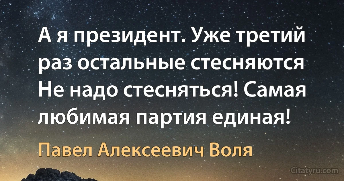 А я президент. Уже третий раз остальные стесняются 
Не надо стесняться! Самая любимая партия единая! (Павел Алексеевич Воля)