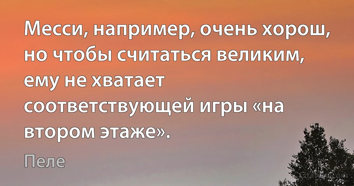 Месси, например, очень хорош, но чтобы считаться великим, ему не хватает соответствующей игры «на втором этаже». (Пеле)