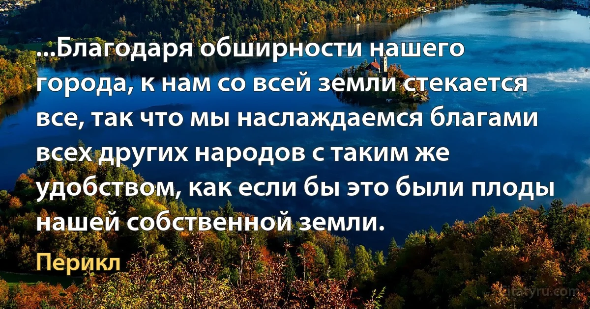 ...Благодаря обширности нашего города, к нам со всей земли стекается все, так что мы наслаждаемся благами всех других народов с таким же удобством, как если бы это были плоды нашей собственной земли. (Перикл)