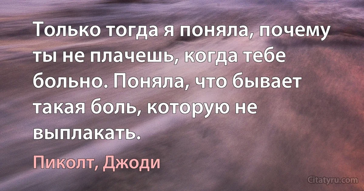 Только тогда я поняла, почему ты не плачешь, когда тебе больно. Поняла, что бывает такая боль, которую не выплакать. (Пиколт, Джоди)