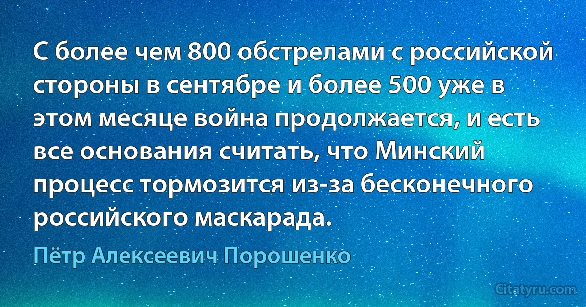 С более чем 800 обстрелами с российской стороны в сентябре и более 500 уже в этом месяце война продолжается, и есть все основания считать, что Минский процесс тормозится из-за бесконечного российского маскарада. (Пётр Алексеевич Порошенко)