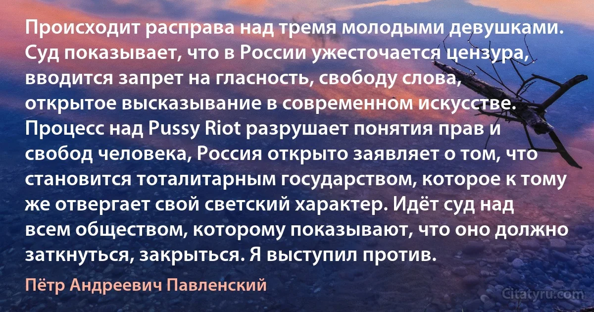 Происходит расправа над тремя молодыми девушками. Суд показывает, что в России ужесточается цензура, вводится запрет на гласность, свободу слова, открытое высказывание в современном искусстве. Процесс над Pussy Riot разрушает понятия прав и свобод человека, Россия открыто заявляет о том, что становится тоталитарным государством, которое к тому же отвергает свой светский характер. Идёт суд над всем обществом, которому показывают, что оно должно заткнуться, закрыться. Я выступил против. (Пётр Андреевич Павленский)