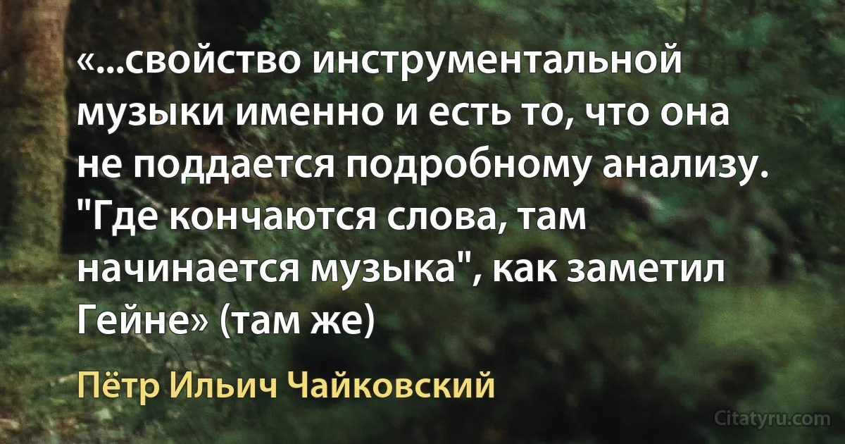 «...свойство инструментальной музыки именно и есть то, что она не поддается подробному анализу. "Где кончаются слова, там начинается музыка", как заметил Гейне» (там же) (Пётр Ильич Чайковский)