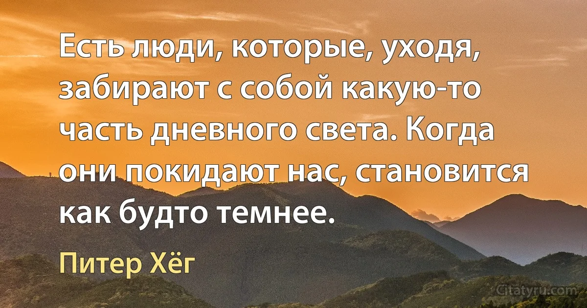 Есть люди, которые, уходя, забирают с собой какую-то часть дневного света. Когда они покидают нас, становится как будто темнее. (Питер Хёг)