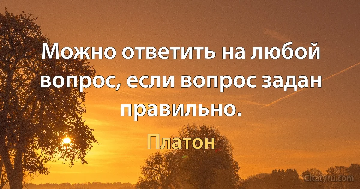 Можно ответить на любой вопрос, если вопрос задан правильно. (Платон)