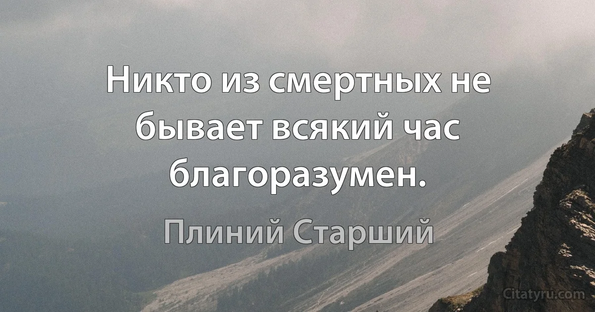 Никто из смертных не бывает всякий час благоразумен. (Плиний Старший)