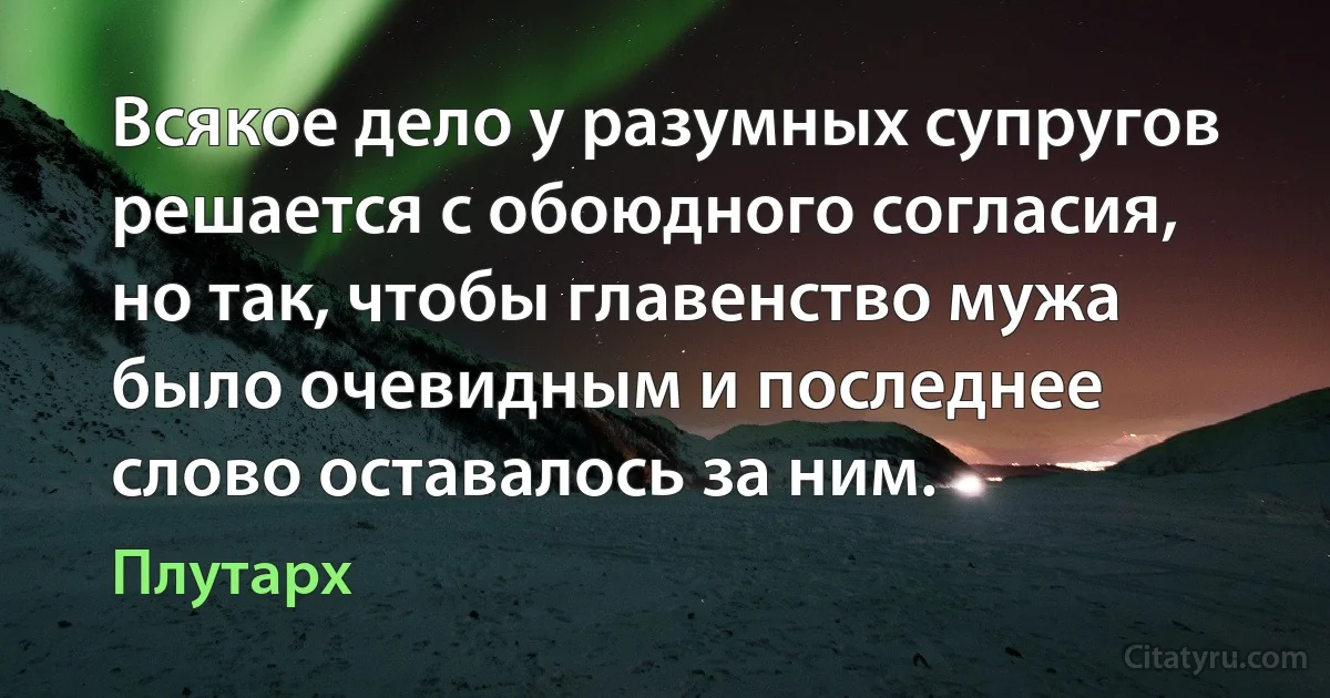 Всякое дело у разумных супругов решается с обоюдного согласия, но так, чтобы главенство мужа было очевидным и последнее слово оставалось за ним. (Плутарх)