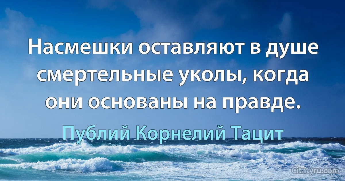 Насмешки оставляют в душе смертельные уколы, когда они основаны на правде. (Публий Корнелий Тацит)