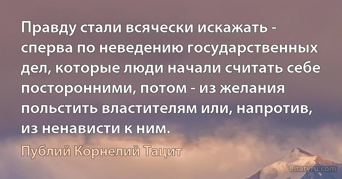 Правду стали всячески искажать - сперва по неведению государственных дел, которые люди начали считать себе посторонними, потом - из желания польстить властителям или, напротив, из ненависти к ним. (Публий Корнелий Тацит)