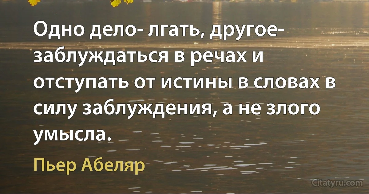 Одно дело- лгать, другое- заблуждаться в речах и отступать от истины в словах в силу заблуждения, а не злого умысла. (Пьер Абеляр)