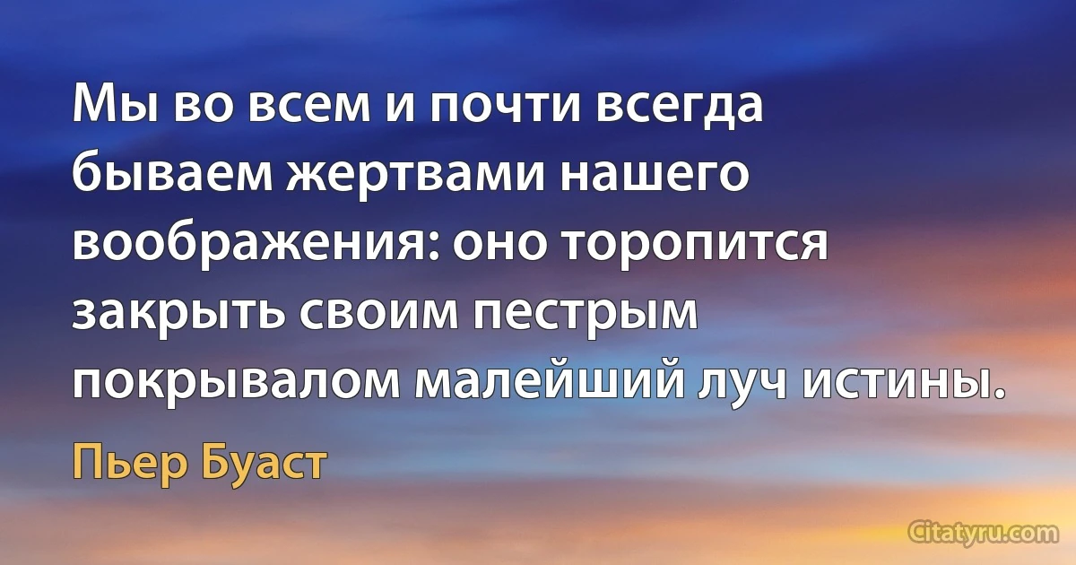 Мы во всем и почти всегда бываем жертвами нашего воображения: оно торопится закрыть своим пестрым покрывалом малейший луч истины. (Пьер Буаст)