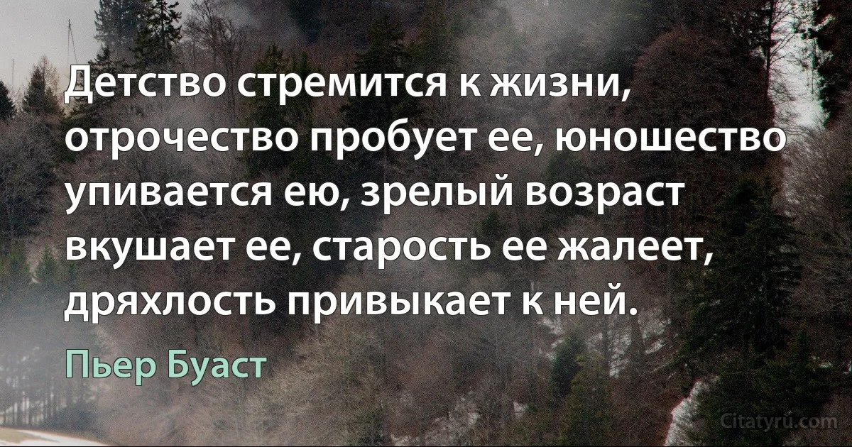 Детство стремится к жизни, отрочество пробует ее, юношество упивается ею, зрелый возраст вкушает ее, старость ее жалеет, дряхлость привыкает к ней. (Пьер Буаст)