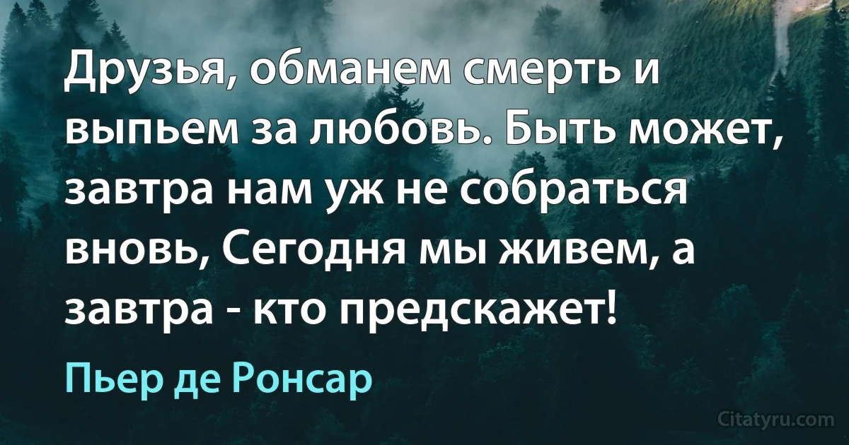 Друзья, обманем смерть и выпьем за любовь. Быть может, завтра нам уж не собраться вновь, Сегодня мы живем, а завтра - кто предскажет! (Пьер де Ронсар)